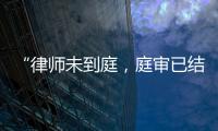 “律师未到庭
�，庭审已结束”？法院将继续开庭审理