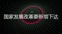 国家发展改革委新增下达100亿元以工代赈中央投资