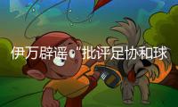 伊万辟谣“批评足协和球员”：深感愤怒 非常感恩能执教中国男足