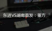 东进VS湖南首发：董方卓任箭头 宋泰林防线中坚
