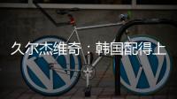 久尔杰维奇：韩国配得上取胜；吾米提江打左后卫是因为球队伤病多