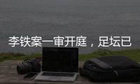 李铁案一审开庭，足坛已有5人获刑