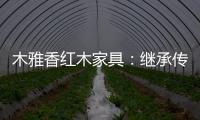 木雅香红木家具：继承传统经典 彰显文化自信