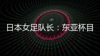 日本女足队长：东亚杯目标是夺冠，这次比赛是展示自己的机会