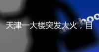 天津一大楼突发大火
	，目击者：大火疑从三楼餐厅开始往上蹿