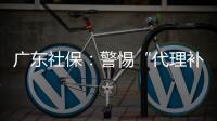 广东社保：警惕“代理补缴社保”诈骗，请从正规渠道办理