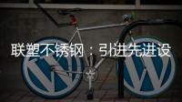 联塑不锈钢：引进先进设备
，打造一体化配套生产